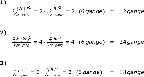 \small \small \begin{array}{llllll} \textbf{1)}\\&\frac{\frac{\pi}{3}\cdot \left ( 2h \right )\cdot r^2}{V_{pr.\;gang}}=2\cdot \frac{\frac{\pi}{3}\cdot h \cdot r^2}{V_{pr.\;gang}}=2\cdot \left (6\,gange \right )&=&12\,gange\\\\\\ \textbf{2)}\\& \frac{\frac{\pi}{3}\cdot h \cdot\left ( 2r \right )^2}{V_{pr.\;gang}}=4\cdot \frac{\frac{\pi}{3}\cdot h \cdot r ^2}{V_{pr.\;gang}}=4\cdot \left (6\,gange \right )&=&24\,gange\\\\\\ \textbf{3)}\\& \frac{\pi\cdot h\cdot r^2}{V_{pr.\;gang}}=3\cdot \frac{\frac{\pi}{3}\cdot h\cdot r^2}{V_{pr.\;gang}}=3\cdot \left (6\,gange \right ) &=&18\,gange \end{array}
