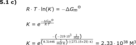 \small \small \begin{array}{lllllll} \textbf{5.1 c)}\\&& R\cdot T\cdot \ln(K)=-{\Delta G_m}^\Theta \\\\&& K=e^{\frac{-{\Delta G_m}^\Theta}{R\cdot T}}\\\\&& K=e^{\frac{-\left ( -219\cdot 10^3\;\mathrm{\frac{J}{mol}} \right )}{\left ( 8.31446\;\mathrm{\frac{J}{mol\cdot K}} \right )\cdot \left ( (273.15+25) \;\mathrm{K}\right )}}=2.33\cdot 10^{38}\;\mathrm{M^3} \end{array}
