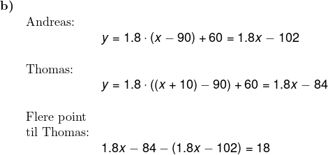 \small \begin{array}{llllll} \textbf{b)}\\& \textup{Andreas:}\\&& y=1.8\cdot \left ( x-90 \right )+60=1.8x-102\\\\& \textup{Thomas:} \\&& y=1.8\cdot \left ( \left (x+10 \right )-90 \right )+60=1.8x-84\\\\& \textup{Flere point}\\& \textup{til Thomas:}\\&& 1.8x-84-\left ( 1.8x-102 \right )=18 \end{array}
