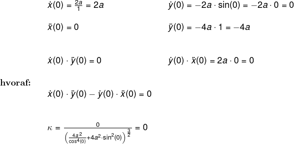 \small \begin{array}{lllllll}&& \dot x(0)=\frac{2a}{1}=2a&& \dot y(0)=-2a\cdot \sin(0)=-2a\cdot 0=0\\\\&& \ddot x(0)=0&&\ddot y(0)=-4a\cdot 1=-4a\\\\\\&& \dot x(0)\cdot \ddot y(0)=0&&\dot y(0)\cdot \ddot x(0)=2a\cdot 0=0\\\\ \textbf{hvoraf:}\\&& \dot x(0)\cdot \ddot y(0)-\dot y(0)\cdot \ddot x(0)=0\\\\\\&& \kappa =\frac{0}{\left ( \frac{4a^{\, 2}}{\cos^4(0)}+4a^2\cdot \sin^2(0) \right )^{\frac{3}{2}}}=0 \end{array}