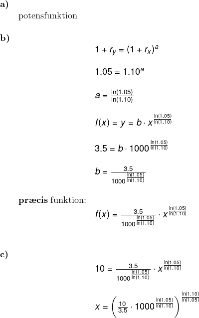 \small \small \small \begin{array}{llllll} \textbf{a)}\\& \textup{potensfunktion}\\\\ \textbf{b)}\\&& 1+r_y=(1+r_x)^a\\\\&& 1.05=1.10^a\\\\&& a=\frac{\ln(1.05)}{\ln(1.10)}\\\\&& f(x)=y=b\cdot x^{\frac{\ln(1.05)}{\ln(1.10)}}\\\\&& 3.5=b\cdot 1000^{\frac{\ln(1.05)}{\ln(1.10)}}\\\\&& b=\frac{3.5}{1000^{\frac{\ln(1.05)}{\ln(1.10)}}}\\\\& \textup{\textbf{pr\ae cis} funktion:}\\&& f(x)=\frac{3.5}{1000^^{\frac{\ln(1.05)}{\ln(1.10)}}}\cdot x^{\frac{\ln(1.05)}{\ln(1.10)}} \\\\\\ \textbf{c)}\\&& 10=\frac{3.5}{1000^^{\frac{\ln(1.05)}{\ln(1.10)}}}\cdot x^{\frac{\ln(1.05)}{\ln(1.10)}} \\\\&& x=\left (\frac{10}{3.5}\cdot 1000^{\frac{\ln(1.05)}{\ln(1.10)}} \right )^{\frac{\ln(1.10)}{\ln(1.05)}} \end{array}