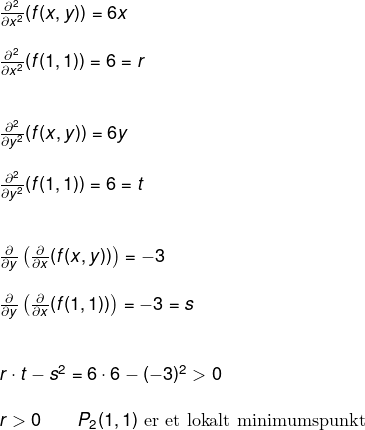 \small \small \small \small \begin{array}{llllll}&& \frac{\partial^2 }{\partial x^2}(f(x,y))=6x\\\\&& \frac{\partial^2 }{\partial x^2}(f(1,1))=6=r\\\\\\&&\frac{\partial^2 }{\partial y^2}(f(x,y))=6y\\\\&& \frac{\partial^2 }{\partial y^2}(f(1,1))=6=t\\\\\\&& \frac{\partial }{\partial y}\left ( \frac{\partial }{\partial x}(f(x,y)) \right )=-3\\\\&& \frac{\partial }{\partial y}\left ( \frac{\partial }{\partial x}(f(1,1)) \right )=-3=s\\\\\\&& r \cdot t-s^2=6\cdot 6-(-3)^2>0\\\\&& r>0\qquad P_2(1,1) \textup{ er et lokalt minimumspunkt} \end{array}