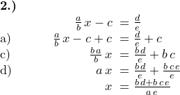 \small \begin{array} {lll} \textbf{2.)}& \\ &\qquad \frac{a}{b}\,x-c \!&\!= \frac{d}{e} \\ \text{a)}\qquad&\;\frac{a}{b}\,x-c+c \!&\!= \frac{d}{e}+c \\ \text{c)}\qquad&\qquad\quad\, \frac{b\,a}{b}\,x \!&\!= \frac{b\,d}{e}+b\,c \\ \text{d)}\qquad&\qquad\quad\;\;\, a\,x \!&\!= \frac{b\,d}{e}+\frac{b\,c\,e}{e} \\ &\qquad\qquad\;\, x \!&\!= \frac{b\,d+b\,c\,e}{a\,e} \end{array}