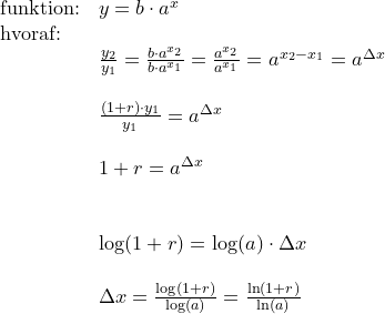 \small \begin{array}{llll} \textup{funktion:}&y=b\cdot a^x\\ \textup{hvoraf:}\\&\frac{y_2}{y_1}=\frac{b\cdot a^{x_2}}{b\cdot a^{x_1}}=\frac{a^{x_2}}{a^{x_1}}=a^{x_2-x_1}=a^{\Delta x}\\\\& \frac{(1+r)\cdot y_1}{y_1}=a^{\Delta x}\\\\& 1+r=a^{\Delta x}\\\\\\& \log(1+r)=\log(a)\cdot \Delta x\\\\& \Delta x=\frac{\log(1+r)}{\log(a)}=\frac{\ln(1+r)}{\ln(a)} \end{array}