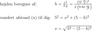 \small \begin{array}{lllll} \textup{h\o jden beregnes af:}&h=\frac{v^2}{2\cdot g}=\frac{(12\;\frac{m}{s})^2}{2\cdot \left ( 9.82\;\frac{m}{s^2} \right )}\\\\ \textup{vandret afstand (x) til dig:}&5^2=x^2+(5-h)^2\\\\& x=\sqrt{5^2-(5-h)^2} \end{array}