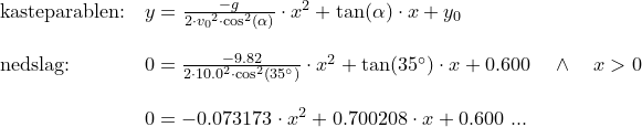 \small \begin{array}{lllll} \textup{kasteparablen:}&y=\frac{-g}{2\cdot {v_0}^2\cdot \cos^2(\alpha)}\cdot x^2+\tan(\alpha)\cdot x+y_0\\\\ \textup{nedslag:}&0=\frac{-9.82}{2\cdot 10.0^2\cdot \cos^2\left ( 35\degree \right )}\cdot x^2+\tan(35 \degree)\cdot x+0.600\quad \wedge \quad x>0\\\\ &0=-0.073173\cdot x^2+0.700208\cdot x+0.600\textup{ ...} \end{array}