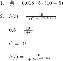 \small \begin{array}{llllll}1.&\frac{\mathrm{d} h}{\mathrm{d} t}=0.018\cdot 5\cdot (10-5)\\\\2.&h(t)=\frac{10}{1+C\cdot e^{-0.018\cdot 10\cdot t}}\\\\ & 0.5=\frac{10}{1+C}\\\\&C=19\\\\&h(t)=\frac{10}{1+19\cdot e^{-0.18\cdot t}} \end{array}