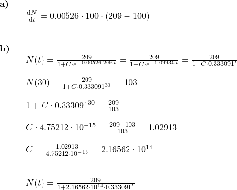 \small \begin{array}{lllllll} \textbf{a)}\\&& \frac{\mathrm{d} N}{\mathrm{d} t}=0.00526\cdot 100\cdot (209-100)\\\\\\ \textbf{b)}\\&& N(t)=\frac{209}{1+C\cdot e^{-0.00526\cdot 209\cdot t}}=\frac{209}{1+C\cdot e^{-1.09934\cdot t}}=\frac{209}{1+C\cdot 0.333091^ t}\\\\&& N(30)=\frac{209}{1+C\cdot 0.333091^ {30}}=103\\\\&& 1+C\cdot 0.333091^ {30}=\frac{209}{103}\\\\&& C\cdot 4.75212\cdot 10^{-15}=\frac{209-103}{103}=1.02913\\\\&& C=\frac{1.02913}{4.75212\cdot 10^{-15}}=2.16562\cdot 10^{14}\\\\\\&& N(t)=\frac{209}{1+2.16562\cdot 10^{14}\cdot 0.333091^t} \end{array}
