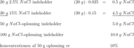 \small \begin{array}{lllr} 20\;g\;2.5{%}\; NaCl\textup{ indeholder}&(20\;g)\cdot 0.025&=&0.5\;g\;NaCl\\\\ \underline{30\;g}\;15{%}\; NaCl\textup{ indeholder}&(30\;g)\cdot 0.15&=&\underline{4.5\;g\; NaCl}\\\\ 50\;g\; NaCl\textup{-opl\o sning indeholder}&&&5.0\;g\; NaCl\\\\ 100\;g\; NaCl\textup{-opl\o sning indeholder}&&&10.0\;g\; NaCl\\\\ \textup{koncentrationen af 50\;g opl\o sning er}&&&10\%\; \; \; \; \; \; \; \; \; \; \; \; \; \end{array}