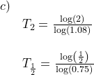 \small \small \begin{array}{lllll}c)\\&T_2=\frac{\log(2)}{\log(1.08)}\\\\&T_{\frac{1}{2}}=\frac{\log\left ( \frac{1}{2} \right )}{\log(0.75)} \end{array}