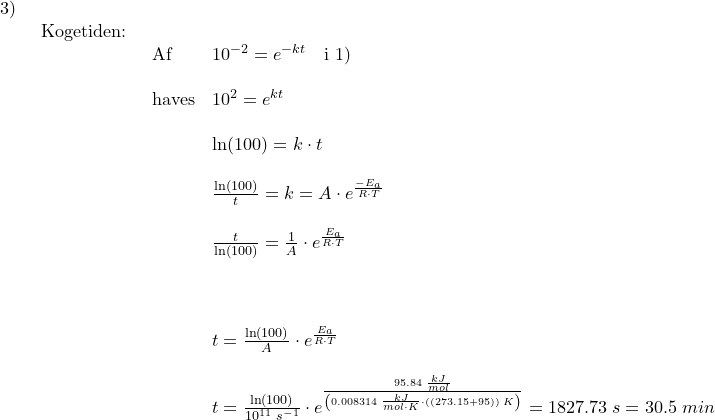 \small \small \begin{array}{llllll} 3)\\& \begin{array}{llllll} \textup{Kogetiden:}\\& \begin{array}{llllll} \textup{Af }&10^{-2}=e^{-k t}\quad \textup{i }1)\\\\ \textup{haves}&10^2=e^{kt}\\\\& \ln(100)=k\cdot t\\\\& \frac{\ln(100)}{t}=k=A\cdot e^{\frac{-E_a}{R\cdot T}}\\\\& \frac{t}{\ln(100)}=\frac{1}{A}\cdot e^{\frac{E_a}{R\cdot T}}\\\\\\\\& t=\frac{\ln(100)}{A}\cdot e^{\frac{E_a}{R\cdot T}}\\\\& t=\frac{\ln(100)}{10^{11}\;s^{-1}}\cdot e^{\frac{95.84\;\frac{kJ}{mol}}{\left (0.008314\;\frac{kJ}{mol\cdot K}\cdot \left ( (273.15+95) \right )\;K \right )}}=1827.73\:s=30.5\;min \end{array} \end{array} \end{array}