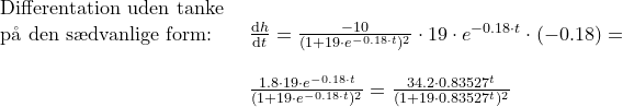 \small \small \begin{array}{llllll}\textup{Differentation uden tanke }\\\textup{p\aa \ den s\ae dvanlige form:} &\frac{\mathrm{d} h}{\mathrm{d} t}=\frac{-10}{(1+19\cdot e^{-0.18\cdot t})^2}\cdot 19\cdot e^{-0.18\cdot t}\cdot (-0.18)=\\\\&\frac{1.8\cdot 19\cdot e^{-0.18\cdot t}}{(1+19\cdot e^{-0.18\cdot t})^2}=\frac{34.2\cdot 0.83527^t}{(1+19\cdot 0.83527^t)^2} \end{array}