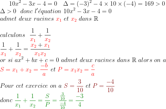 10 x^{2} - 3 x - 4 = 0\ \ \ \Delta=(-3)^{2}-4\times 10\times (-4)=169> 0\\ \Delta> 0\ \ donc\ l'\acute{e}quation\ 10 x^{2} - 3 x - 4 = 0\ \\ admet\ deux\ racines\ {\color{Red} x_{1}}\ et\ {\color{Red} x_{2}}\ dans\ \mathbb{R}\\\\ calculons\ \ \frac{1}{{\color{Red} x_{1}}}+\frac{1}{{\color{Red} x_{2}}}\\ \frac{1}{{\color{Red} x_{1}}}+\frac{1}{{\color{Red} x_{2}}}=\frac{{\color{Red} x_{2}}+{\color{Red} x_{1}}}{{\color{Red} x_{1}x_{2}}} \\ or\ si \ a x^{2} +b x + c = 0\ admet\ deux\ racines\ dans\ \mathbb{R}\ alors \ on\ a\:\ \\ {\color{Red} S=x_{1}+x_{2}=\frac{-b}{a}}\ et\ {\color{Red} P=x_{1}x_{2}=\frac{c}{a}}\\ \\ Pour\ cet\ exercice\ on\ a\ {\color{DarkRed} S=\frac{3}{10}}\ et\ {\color{DarkRed} P=\frac{-4}{10}}\ \\donc\ {\color{DarkGreen} \frac{1}{x_{1}}+\frac{1}{x_{2}}=\frac{S}{P}=\frac{\frac{3}{10}}{\frac{-4}{10}}=\frac{-3}{4}}