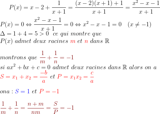 P(x)=x-2+ \frac{1}{x+1}=\frac{(x-2)(x+1)+1}{x+1}=\frac{x^{2}-x-1}{x+1}\\ \\ P(x)=0\Leftrightarrow \frac{x^{2}-x-1}{x+1} =0\Leftrightarrow x^{2}-x-1=0\ \ \ (x\neq -1)\\ \Delta=1+4=5> 0 \ \ ce \ qui\ montre\ que\\ P(x)\ admet\ deux\ racines\ {\color{Red} m}\ et\ {\color{Red} n}\ dans\ \mathbb{R}\\ \\ montrons\ que\ {\color{DarkRed} \frac{1}{m}+\frac{1}{n}=-1}\\ si \ a x^{2} +b x + c = 0\ admet\ deux\ racines\ dans\ \mathbb{R}\ alors \ on\ a\:\ \\ {\color{Red} S=x_{1}+x_{2}=\frac{-b}{a}}\ et\ {\color{Red} P=x_{1}x_{2}=\frac{c}{a}}\ \\ \\ on a : {\color{Blue} S=1}\ et\ {\color{Red} P=-1}\\ \\ {\color{DarkRed} \frac{1}{m}+\frac{1}{n}=\frac{n+m}{nm}=\frac{S}{P}=-1}