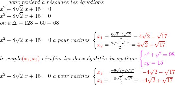 donc \ revient\ \grave{a}\ r\acute{e}soudre\ les \ \acute{e}quations\\ x^{2}-8\sqrt{2}\ x+15=0\\ x^{2}+8\sqrt{2}\ x+15=0\\ on\ a\: \Delta=128-60=68\\ \\ x^{2}-8\sqrt{2}\ x+15=0\ a\ pour\ racines\ \begin{cases}{\color{Red} x_{1}}=\frac{8\sqrt{2}-2\sqrt{17}}{2}={\color{Red} 4\sqrt{2}-\sqrt{17}} \\ {\color{Red} x_{2}}=\frac{8\sqrt{2}+\sqrt{17}}{2}={\color{Red} 4\sqrt{2}+\sqrt{17} }\end{cases}\\ \\ le\ couple{\color{Red} (x_{1} ; x_{2})}\ v\acute{e}rifier\ les\ deux\ \acute{e}galit\acute{e}s\ du\ syst\grave{e}me\ {\color{Magenta} \begin{cases}x^{2}+y^{2}=98\\xy=15 \end{cases}}\\ x^{2}+8\sqrt{2}\ x+15=0\ a\ pour\ racines\ \begin{cases}{\color{Red} x_{3}}=\frac{-8\sqrt{2}-2\sqrt{17}}{2}={\color{Red}- 4\sqrt{2}-\sqrt{17}} \\ {\color{Red} x_{4}}=\frac{-8\sqrt{2}+\sqrt{17}}{2}={\color{Red} -4\sqrt{2}+\sqrt{17} }\end{cases}\\