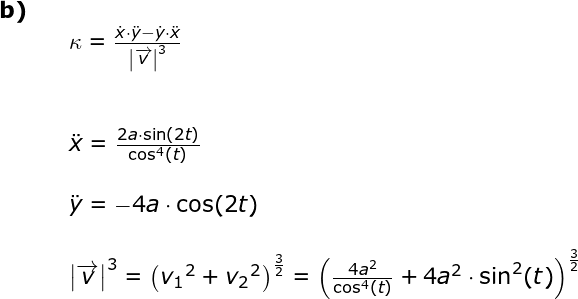 \small \begin{array}{lllllll} \textbf{b)}\\&& \kappa =\frac{\dot x\cdot \ddot y-\dot y\cdot \ddot x}{\left |\overrightarrow{v} \right |^3}\\\\\\&&\small \ddot x=\frac{2a\cdot \sin(2t)}{\cos^4(t)}\\\\&& \small \ddot y=-4a\cdot \cos(2t)\\\\&& \left | \overrightarrow{v} \right |^3=\left ( {v_1}^2 +{v_2}^2\right )^{\frac{3}{2}}=\left (\frac{4a^2}{\cos^4(t)} +4a^2\cdot \sin^2(t) \right )^{\frac{3}{2}} \end{array}