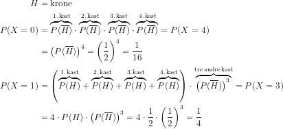 \begin{align*} H &= \text{krone} \\ P(X=0) &= \overset{\text{1.\,kast}}{\overbrace{P(\overline{H})}}\cdot \overset{\text{2.\,kast}}{\overbrace{P(\overline{H})}}\cdot \overset{\text{3.\,kast}}{\overbrace{P(\overline{H})}}\cdot \overset{\text{4.\,kast}}{\overbrace{P(\overline{H})}}=P(X=4) \\&=\left (P(\overline{H})\right )^4= \left (\frac{1}{2}\right )^4=\frac{1}{16} \\ P(X=1) &= \left (\overset{\text{1.\,kast}}{\overbrace{P(H)}}+\overset{\text{2.\,kast}}{\overbrace{P(H)}}+\overset{\text{3.\,kast}}{\overbrace{P(H)}}+\overset{\text{4.\,kast}}{\overbrace{P(H)}}\right ) \cdot \overset{\text{tre\;andre\;kast}}{\overbrace{\left (P(\overline{H})\right )^3\,}}=P(X=3) \\ &= 4\cdot P(H)\cdot \left (P(\overline{H})\right )^3 = 4\cdot \frac{1}{2}\cdot \left(\frac{1}{2}\right)^3=\frac{1}{4} \end{align*}