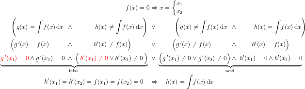 \begin{align*} f(x)=0 &\Rightarrow x=\left\{\begin{matrix}x_1\\x_2\\ \end{matrix}\right. \\ \Biggl(g(x)=\int\!f(x)\,\mathrm{d}x \;\, \wedge \qquad\quad\;\, h(x)\neq \int\!f(x)\,\mathrm{d}x \Biggr) \; &\vee \qquad\;\;\; \Biggl(g(x)\neq \int\!f(x)\,\mathrm{d}x \;\; \wedge \qquad\;\; h(x)=\int\!f(x)\,\mathrm{d}x \Biggr) \\ \Bigl(g\,'(x)=f(x) \qquad\;\;\, \wedge \qquad\quad\, h'(x)\neq f(x) \Bigr) \qquad\;\;\; &\vee \qquad\;\, \Bigl(g\,'(x)\neq f(x) \qquad\quad \wedge \qquad\; h'(x)=f(x)\Bigr) \\ \underset{\textup{falsk }}{\underbrace{{\color{Red} g\,'(x_1)=0} \wedge g\,'(x_2)=0 \; \wedge \; \Bigl(\,{\color{Red} h'(x_1)\neq 0} \vee h'(x_2)\neq 0\,\Bigr)}} \; &\vee \; \underset{\textup{sand }}{\underbrace{\Bigl(g\,'(x_1)\neq 0 \vee g\,'(x_2)\neq 0\Bigr) \wedge \; h'(x_1)=0 \wedge h'(x_2)=0}} \\ h'(x_1)=h'(x_2)=f(x_1)=f(x_2)=0 \quad &\Rightarrow \quad h(x)=\int\!f(x)\,\mathrm{d}x \end{align*}