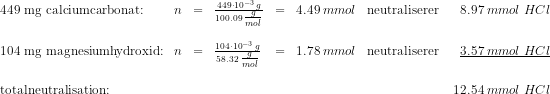 \begin{array}{llclclcr} 449 \textup{ mg calciumcarbonat:}&n&=&\frac{449\cdot 10^{-3}\; g}{100.09\; \tfrac{g}{mol}}&=&4.49\; mmol&\textup{neutraliserer }&8.97\; mmol\; HCl\\\\ 104 \textup{ mg magnesiumhydroxid:}&n&=&\frac{104\cdot 10^{-3}\; g}{58.32\; \tfrac{g}{mol}}&=&1.78\; mmol&\textup{neutraliserer }&\underline{3.57\; mmol\; HCl}\\\\ \textup{totalneutralisation:}&&&&&&&12.54\; mmol\; HCl \end{array}