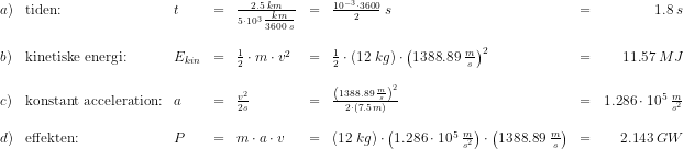 \begin{array}{lllclclcr} a)&\textup{tiden:}&t&=&\frac{2.5\; km}{5\cdot 10^3\; \tfrac{km}{3600\; s}}&=&\frac{10^{-3}\cdot 3600}{2}\; s&=&1.8\; s\\\\ b)&\textup{kinetiske energi:}&E_{kin}&=&\frac{1}{2}\cdot m\cdot v^2&=&\frac{1}{2}\cdot \left ( 12\; kg \right )\cdot \left ( 1388.89\; \frac{m}{s} \right )^2&=&11.57\; MJ\\\\ c)&\textup{konstant acceleration:}&a&=&\frac{v^2}{2s}&=&\frac{ \left ( 1388.89\; \frac{m}{s} \right )^2}{2\cdot (7.5\; m)}&=&1.286\cdot 10^5\; \frac{m}{s^2}\\\\ d)&\textup{effekten:}&P&=&m\cdot a\cdot v&=&\left ( 12\; kg \right )\cdot\left ( 1.286\cdot 10^5\; \frac{m}{s^2} \right ) \cdot \left ( 1388.89\; \frac{m}{s} \right )&=&2.143\; GW \end{array}