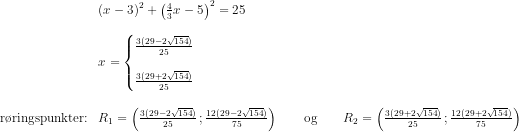 \begin{array}{llll} &\left (x-3 \right )^2+\left (\frac{4}{3}x-5 \right )^2=25\\\\ &x=\left\{\begin{matrix} \frac{3(29-2\sqrt{154})}{25}\\ \\ \frac{3(29+2\sqrt{154})}{25} \end{matrix}\right.\\\\ \textup{r\o ringspunkter:} &R_1=\left ( \frac{3(29-2\sqrt{154})}{25}\, ; \frac{12(29-2\sqrt{154})}{75}\right )\qquad\textup{og}\qquad R_2=\left ( \frac{3(29+2\sqrt{154})}{25}\, ; \frac{12(29+2\sqrt{154})}{75}\right ) \end{array}