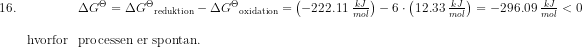 \begin{array}{llll} 16.&&\Delta G^\Theta =\Delta {G^\Theta} _{\textup{reduktion}}-\Delta {G^\Theta} _{\textup{oxidation}}=\left (-222.11\; \frac{kJ}{mol} \right )-6\cdot \left ( 12.33\;\frac{kJ}{mol} \right )=-296.09\; \frac{kJ}{mol}<0\\\\ &\textup{hvorfor}&\textup{processen er spontan.} \end{array}