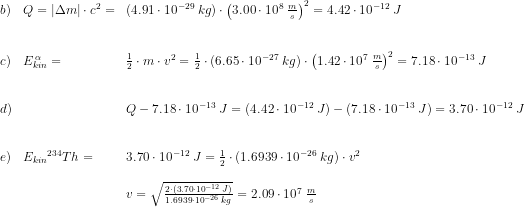 \begin{array}{llll} b)&Q=\left | \Delta m \right |\cdot c^2=&\left ( 4.91\cdot 10^{-29}\; kg \right )\cdot \left(3.00\cdot 10^8\; \frac{m}{s}\right)^2=4.42\cdot 10^{-12}\; J\\\\\\ c)&E_{kin}^{\, \alpha }=&\frac{1}{2}\cdot m\cdot v^2=\frac{1}{2}\cdot \left ( 6.65\cdot 10^{-27} \; kg \right )\cdot \left (1.42\cdot 10^7\; \frac{m}{s} \right )^2=7.18\cdot 10^{-13}\; J\\\\\\ d)&&Q-7.18\cdot 10^{-13}\; J=\left (4.42\cdot 10^{-12}\; J \right )-\left (7.18\cdot 10^{-13}\; J \right )=3.70\cdot 10^{-12}\; J\\\\\\ e)&E_{kin}{^{234}Th}=&3.70\cdot 10^{-12}\; J=\frac{1}{2}\cdot \left (1.6939\cdot 10^{-26}\; kg \right )\cdot v^2\\\\ &&v=\sqrt\frac{2\cdot (3.70\cdot 10^{-12}\; J)}{1.6939\cdot 10^{-26}\; kg}=2.09\cdot 10^7\; \frac{m}{s} \end{array}