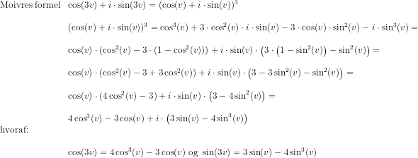 \begin{array}{llll}\textup{Moivres formel}&\cos(3v)+i\cdot \sin(3v)=(\cos(v)+i\cdot \sin(v))^3\\\\&(\cos(v)+i\cdot \sin(v))^3=\cos^3(v)+3\cdot \cos^2(v)\cdot i\cdot \sin(v)-3\cdot\cos(v)\cdot \sin^2(v)-i\cdot \sin^3(v)=\\\\&\cos(v)\cdot \left ( \cos^2(v)-3\cdot (1-\cos^2(v)) \right )+i\cdot \sin(v)\cdot \left (3\cdot \left ( 1-\sin^2(v) \right ) -\sin^2(v) \right )=\\\\&\cos(v)\cdot \left ( \cos^2(v)-3+3\cos^2(v) \right )+i\cdot \sin(v)\cdot\left ( 3-3\sin^2(v)-\sin^2(v) \right )=\\\\&\cos(v)\cdot \left ( 4\cos^2(v)-3 \right )+i\cdot \sin(v)\cdot \left ( 3-4\sin^2(v) \right )=\\\\&4\cos^3(v)-3\cos(v)+i\cdot \left ( 3\sin(v)-4\sin^3(v) \right )\\\textup{hvoraf:}\\\\ &\cos(3v)=4\cos^3(v)-3\cos(v)\textup{ og }\sin(3v)=3\sin(v)-4\sin^3(v) \end{array}
