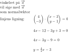 \begin{array}{lllll} \textup{vinkelret p\aa \ }\overrightarrow{a}\\ \textup{vil sige med }\overrightarrow{a}\\ \textup{som normalvektor}\\ \textup{linjens ligning:}&\begin{pmatrix} 4\\-3 \end{pmatrix}\cdot \begin{pmatrix} x-3\\y-1 \end{pmatrix}=0\\\\ &4x-12-3y+3=0\\\\ &4x-3y-9=0\\\\ &y=\frac{4}{3}x-3 \end{array}