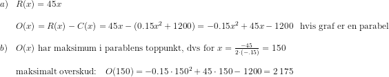 \begin{array}{lllll} a)&R(x)=45x\\\\ &O(x)=R(x)-C(x)=45x-(0.15x^2+1200)=-0.15x^2+45x-1200&\textup{hvis graf er en parabel}\\\\ b)&O(x)\textup{ har maksimum i parablens toppunkt, dvs for }x=\frac{-45}{2\cdot (-.15)}=150 \\\\ &\textup{maksimalt overskud:}\quad O(150)=-0.15\cdot 150^2+45\cdot 150-1200=2\, 175 \end{array}