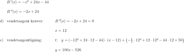 \begin{array}{lllllll}&B{\,}'(x)=-x^2+24x-44\\\\& B{\,}''(x) = -2x+24\\\\ d)&\textup{vendetangent kr\ae ver:}&&B{\,}''(x) = -2x+24=0\\\\&&& x=12 \\\\ e) &\textup{vendetangentligning:}&&t\textup{:}\quad y=\left (-12^2+24\cdot 12-44 \right )\cdot (x-12)+\left ( -\frac{1}{3} \cdot 12^3+12\cdot 12^2-44\cdot 12+50 \right )\\\\&&& y=100x-526 \end{array}