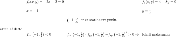 \begin{array}{llllllllll} &f_x(x,y)=-2x-2=0&&f_y(x,y)=4-8y=0\\\\ &x=-1&&y=\frac{1}{2}\\\\ &&\left ( -1,\frac{1}{2} \right )\textup{ er et station\ae rt punkt}\\\\ \textup{arten af dette }\\ &f_{xx}\left(-1,\frac{1}{2}\right)<0&f_{xx}\left(-1,\frac{1}{2}\right)\cdot f_{yy}\left(-1,\frac{1}{2}\right){-f_{xy}\left(-1,\frac{1}{2}\right)}^2>0\Rightarrow &\textup{lokalt maksimum}\\\\ \end{array}