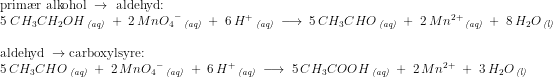 \begin{array}{llllllllll} \textup{prim\ae r alkohol }\rightarrow \textup{ aldehyd:}\\ 5\; CH_3CH_2OH\, _{\textit{(aq)}}\; +\; 2\, Mn{O_4}^-\, _{\textit{(aq)}}\; +\; 6\, H^+\, _{\textit{(aq)}}\; \longrightarrow \; 5\, CH_3CHO\, _{\textit{(aq)}}\; +\; 2\, Mn^{2+}\, _{\textit{(aq)}}\; +\; 8\, H_2O\, _{\textit{(l)}}\\\\ \textup{aldehyd }\rightarrow \textup{carboxylsyre:}\\ 5\, CH_3CHO\, _{\textit{(aq)}}\; +\; 2\, Mn{O_4}^-\, _{\textit{(aq)}}\; +\; 6\, H^+\, _{\textit{(aq)}}\; \longrightarrow \; 5\, CH_3COOH\, _{\textit{(aq)}}\; +\; 2\, Mn^{2+}\; +\; 3\, H_2O\, _{\textit{(l)}} \end{array}