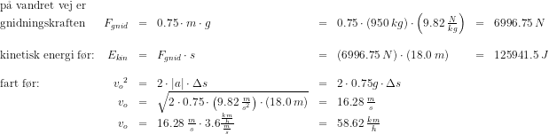 \begin{array}{lrclclcl} \textup{p\aa \ vandret vej er}\\ \textup{gnidningskraften}&F_{gnid}&=&0.75\cdot m\cdot g&=&0.75\cdot \left ( 950\; kg \right )\cdot\left ( 9.82\; \tfrac{N}{kg} \right )&=&6996.75\; N \\\\ \textup{kinetisk energi f\o r:}&E_{kin}&=&F_{gnid}\cdot s&=&\left ( 6996.75\; N \right )\cdot \left ( 18.0\; m \right )&=&125941.5\; J\\\\ \textup{fart f\o r:}&{v_o}^2&=&2\cdot \left | a \right |\cdot \Delta s&=&2\cdot 0.75g\cdot \Delta s\\ &v_o&=&\sqrt{2\cdot 0.75\cdot \left ( 9.82 \; \frac{m}{s^2}\right )\cdot \left ( 18.0\; m \right )}&=&16.28\; \frac{m}{s}\\ &v_o&=&16.28\; \frac{m}{s}\cdot 3.6\frac{\frac{km}{h}}{\frac{m}{s}}&=&58.62\; \frac{km}{h} \end{array}