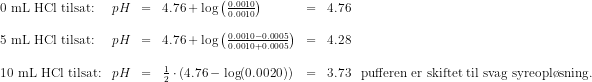 \begin{array}{lrclclcl} 0\textup{ mL HCl tilsat:}&pH&=&4.76+\log\left ( \frac{0.0010}{0.0010} \right )&=&4.76\\\\ 5\textup{ mL HCl tilsat:}&pH&=&4.76+\log\left ( \frac{0.0010-0.0005}{0.0010+0.0005}\right )&=&4.28\\\\ 10\textup{ mL HCl tilsat:}&pH&=&\tfrac{1}{2}\cdot \left ( 4.76-\log(0.0020) \right )&=&3.73&\textup{pufferen er skiftet til svag syreopl\o sning.} \end{array}