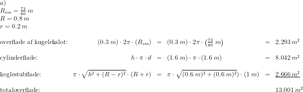 \begin{array}{lrclclclc}a)\\R_{om}=\frac{73}{60}\: m\\ R=0.8\; m\\r=0.2\; m\\\\ \textup{overflade af kugelekalot:}&(0.3\; m)\cdot 2\pi\cdot \left (R_{om} \right )&=&(0.3\; m)\cdot 2\pi\cdot \left (\frac{73}{60}\; m \right )&=&2.293\; m^2\\\\ \textup{cylinderflade:}&h\cdot \pi \cdot d&=&(1.6\; m)\cdot \pi\cdot \left ( 1.6\; m \right )&=&8.042\; m^2\\\\ \textup{keglestubflade:}&\pi\cdot \sqrt{h^2+(R-r)^2}\cdot (R+r)&=&\pi\cdot \sqrt{(0.6\; m)^2+(0.6\; m)^2} )\cdot (1\; m)&=&\underline{2.666\; m^2}\\\\ \textup{totaloverflade:}&&&&&13.001\; m^2 \end{array}