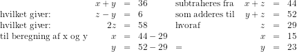 \begin{array}{lrcllrcll} &x+y&=&36&\textup{subtraheres fra }&x+z&=&44&\\ \textup{hvilket giver:}&z-y&=&6&\textup{som adderes til}&y+z&=&52\\ \textup{hvilket giver:}&2z&=&58&\textup{hvoraf}&z&=&29\\ \textup{til beregning af x og y}&x&=&44-29&&x&=&15\\ &y&=&52-29&=&y&=&23\\ \end{array}