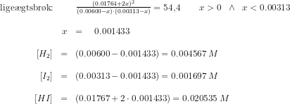 \begin{array}{rcllrcllrcl} \textup{lige\ae gtsbr\o k:}&&\frac{(0.01764+2x)^2}{(0.00600-x)\cdot (0.00313-x)}=54,4\qquad x>0\; \; \wedge\; \; x<0.00313\\\\&x&=\quad0.001433\\\\ \left [ H_2 \right ]&=&(0.00600-0.001433)=0.004567\; M\\\\ \left [ I_2 \right ]&=&(0.00313-0.001433)=0.001697\; M\\\\ \left [ HI \right ]&=&(0.01767+2\cdot 0.001433)=0.020535\; M \end{array}