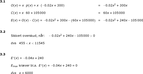 \small \begin{array}{llllll} \textbf{3.1}\\&& O(x)=x\cdot p(x)=x\cdot \left ( -0.02x+300 \right )&=&-0.02x^2+300x\\\\&& C(x)=x\cdot 60+105\,000&=&60x+105\,000\\\\&& E(x)=O(x)-C(x)=-0.02x^2+300x-\left (60x+105\,000 \right )&=&-0.02x^2+240x-105\,000\\\\\\ \textbf{3.2}\\&& \textup{Sikkert overskud, n\aa r:}\quad -0.02x^2+240x-105\,000>0\\\\&& \textup{dvs}\quad 455<x<11545\\\\\\ \textbf{3.3}\\&&E{\, }'(x)=-0.04x+240\\\\&& E_{max}\textup{ kr\ae ver bl.a. }E{\, }'(x)=-0.04x+240=0\\\\&& dvs\quad x=6000 \end{array}