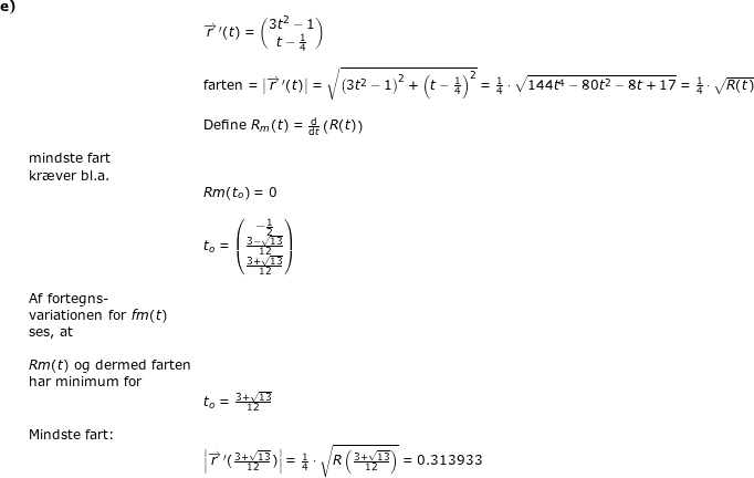 \small \small \begin{array}{lllllll} \textbf{e)}\\&& \overrightarrow{r}{\, }'(t)=\begin{pmatrix} 3t^2-1\\t-\frac{1}{4} \end{pmatrix}\\\\&&\textup{farten}= \left | \overrightarrow{r}{\, }'(t) \right |=\sqrt{\left ( 3t^2-1 \right )^2+\left (t-\frac{1}{4} \right )^2}=\frac{1}{4}\cdot \sqrt{144t^4-80t^2-8t+17}=\frac{1}{4}\cdot \sqrt{R(t)}\\\\&&\textup{Define }R_m(t)=\frac{\mathrm{d} }{\mathrm{d} t}\left ( R(t) \right )\\\\& \textup{mindste fart}\\&\textup{kr\ae ver bl.a.}\\&&Rm(t_o)=0\\\\&&t_o=\begin{pmatrix} -\frac{1}{2}\\ \frac{3-\sqrt{13}}{12} \\ \frac{3+\sqrt{13}}{12} \end{pmatrix}\\\\&\textup{Af fortegns-}\\&\textup{variationen for }fm(t)\\&\textup{ses, at} \\\\& Rm(t)\textup{ og dermed farten}\\&\textup{har minimum for }\\&&t_o=\frac{3+\sqrt{13}}{12}\\\\&\textup{Mindste fart:}\\&&\left | \overrightarrow{r}{\, }'(\frac{3+\sqrt{13}}{12}) \right |=\frac{1}{4}\cdot \sqrt{R\left ( \frac{3+\sqrt{13}}{12} \right )}=0.313933 \end{array}