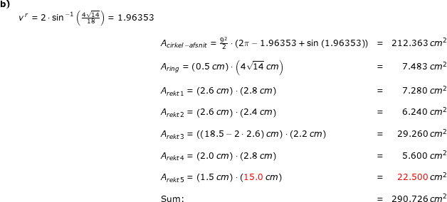 \small \small \small \begin{array}{llllr} \textbf{b)}\\& v^{\, r}=2\cdot \sin^{-1}\left ( \frac{4\sqrt{14}}{18} \right )=1.96353\\\\&& A_{cirkel - afsnit} =\frac{9^2}{2}\cdot \left ( 2\pi-1.96353+\sin\left ( 1.96353 \right ) \right)&=&212.363\;cm^2\\\\&& A_{ring}=\left ( 0.5\;cm \right )\cdot \left (4\sqrt{14}\;cm \right )&=&7.483\;cm^2\\\\&& A_{rekt 1}=\left ( 2.6\;cm \right )\cdot \left (2.8\;cm \right )&=&7.280\;cm^2\\\\&& A_{rekt 2}=\left ( 2.6\;cm \right )\cdot \left (2.4\;cm \right )&=&6.240\;cm^2\\\\&& A_{rekt 3}=\left ( (18.5-2\cdot 2.6)\;cm \right )\cdot \left (2.2\;cm \right )&=&29.260\;cm^2\\\\&& A_{rekt 4}=\left ( 2.0\;cm \right )\cdot \left (2.8\;cm \right )&=&5.600\;cm^2\\\\&& A_{rekt 5}=\left ( 1.5\;cm \right )\cdot \left ({\color{Red} 15.0}\;cm \right )&=&{\color{Red} 22.500}\;cm^2\\\\&& \textup{Sum:}&=&290.726\;cm^2 \end{array}