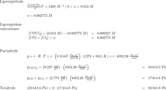 \small \begin{array}{llllll} \textup{Ligev\ae gtsbr\o k:}\\& \frac{(0.012\;M)-x}{x^2}=1200\;M^{-1}\mid 0<x<0.012\;M\\\\& x=0.002773\;M\\\\ \textup{Ligev\ae gtskon-}\\ \textup{centrationer:}\\& \begin{array}{llll} \left [ COCl_2 \right ]=\left (0.012\;M \right )-\left ( 0.002773\;M \right ) &=&0.009227\;M\\ \left [ CO \right ]=\left [ Cl_2 \right ]=x&=&0.002773\;M \end{array}\\\\\\ \textup{Partialtryk:}\\ & p=c\cdot R\cdot T=c\cdot \left ( 8.31447\;\frac{Pa\cdot m^3}{mol\cdot K} \right )\cdot \left ( (273+941)\;K \right )=c\cdot 6352.26\;\frac{Pa\cdot m^3}{mol}\\\\& p_{COCl_2}=\left ( 9.227\;\frac{mol}{m^3} \right )\cdot \left ( 6352.26\;\frac{Pa\cdot m^3}{mol} \right )&=&58\,612.3\;Pa\\\\& p_{CO}=p_{Cl_2}=\left ( 2.773\;\frac{mol}{m^3} \right )\cdot \left ( 6352.26\;\frac{Pa\cdot m^3}{mol} \right )&=&17\,614.8\;Pa\\\\ \textup{Totaltryk:}&\left (58\,612.3\;Pa \right )+2\cdot \left (17\,614.8\;Pa \right )&=&93\,841.9\;Pa \end{array}