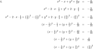 \small \small \begin{array}{lrcl} 4.& x^2-x+y^2+\tfrac{3}{2}y&=&-\tfrac{9}{16}\\\\ &x^2-2\cdot x\cdot \tfrac{1}{2}+y^2+2\cdot y\cdot \tfrac{3}{4}&=&-\tfrac{9}{16}\\\\ &x^2-2\cdot x\cdot \tfrac{1}{2}+\left ( \tfrac{1}{2}\right)^2-\left ( \tfrac{1}{2} \right )^2+y^2+2\cdot y\cdot \tfrac{3}{4}+\left ( \tfrac{3}{4} \right )^2-\left ( \tfrac{3}{4} \right )^2&=&-\tfrac{9}{16}\\\\ &(x-\tfrac{1}{2})^2-\tfrac{1}{4}+(y+\tfrac{3}{4})^2-\tfrac{9}{16}&=&-\tfrac{9}{16}\\\\ &(x-\tfrac{1}{2})^2+(y+\tfrac{3}{4})^2-\tfrac{13}{16}&=&-\tfrac{9}{16}\\\\ &(x-\tfrac{1}{2})^2+(y+\tfrac{3}{4})^2&=& \tfrac{4}{16} \\\\ &(x-\tfrac{1}{2})^2+(y+\tfrac{3}{4})^2&=&\left ( \tfrac{1}{2} \right )^2 \end{array}