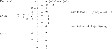 \small \small \begin{array}{lrcllrcl} \textup{Du har s\aa\ :}&-1&=&a\cdot (-2)^2+b\cdot (-2)\\ &-1&=&4a-2b\\ &2b-1&=&4a\\ &b-\tfrac{1}{2}&=&2a&\textup{som indsat i}\qquad f{\, }'(x)=2ax+b\\ \textup{giver:}&(b-\tfrac{1}{2})\cdot (-2)+b&=&-3\\ &-2b+1+b&=&-3\\ &-b&=&-4\\&b&=&4&\textup{som indsat i 4. linjes ligning}\\ \\\textup{giver:}&4-\tfrac{1}{2}&=&2a\\\\ &2-\tfrac{1}{4}&=&a\\\\ &a&=&\tfrac{7}{4} \end{array}