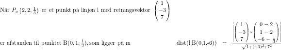 \small \small \small \begin{array}{lrcll} \textup{N\aa r }P_o\left(2,2,\tfrac{1}{3}\right)\textup{ er et punkt p\aa \ linjen l med retningsvektor }\begin{pmatrix} 1\\- 3 \\ 7 \end{pmatrix}\\ \textup{er afstanden til punktet B}(0,1,\tfrac{1}{3}), \textup{som ligger p\aa \ m}&\textup{dist(l,B(0,1,-6))}&=&\frac{\left | \begin{pmatrix} 1\\-3 \\ 7 \end{pmatrix}\times \begin{pmatrix}0-2\\1-2 \\ -6-\tfrac{1}{3} \end{pmatrix} \right |}{\sqrt{1+(-3)^2+7^2}} \\ \end{array}