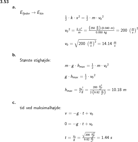 \begin{array}{llllll} \textbf{3.53}\\&\textbf{a.}\\&& E_{fjeder}\rightarrow E_{kin}\\&&& \frac{1}{2}\cdot k\cdot x^2=\frac{1}{2}\cdot m\cdot {v_0}^2\\\\&&& {v_0}^2=\frac{k\cdot x^2}{m}=\frac{\left (250\;\frac{N}{m} \right )\cdot \left ( 0.040\;m \right )}{0.050\;kg}=200\;\left (\frac{m}{s} \right )^2\\\\&&& v_0=\sqrt{200\;\left (\frac{m}{s} \right )^2}=14.14\;\frac{m}{s}\\\\& \textbf{b.}\\&& \textup{St\o rste stigh\o jde:}\\&&& m\cdot g\cdot h_{max}=\frac{1}{2}\cdot m\cdot {v_0}^2\\\\&&& g\cdot h_{max}=\frac{1}{2}\cdot{v_0}^2\\\\&&& h_{max}=\frac{{v_0}^2}{2\cdot g}=\frac{200\;\frac{m^2}{s^2}}{2\cdot \left ( 9.82\;\frac{m}{s^2} \right )}=10.18\;m\\\\& \textbf{c.}\\&& \textup{tid ved maksimalh\o jde:}\\&&& v=-g\cdot t+v_0\\\\&&& 0=-g\cdot t+v_0\\\\&&& t=\frac{v_0}{g}=\frac{\sqrt{200\;\frac{m^2}{s^2} }}{9.82\;\frac{m}{s^2}}=1.44\;s \end{array}