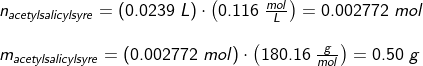 \begin{array}{llllll}&& n_{acetylsalicylsyre}=(0.0239\;L)\cdot \left ( 0.116\;\frac{mol}{L} \right )=0.002772\;mol\\\\&& m_{acetylsalicylsyre}=\left (0.002772\;mol \right )\cdot \left ( 180.16\;\frac{g}{mol} \right )=0.50\;g \end{array}