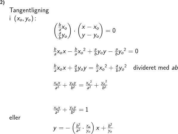 \large \large \begin{array}{llllll}\small\textbf{2)}\\& \textup{Tangentligning}\\& \textup{i }\left ( x_o,y_o \right )\textup{:}\\&&\begin{pmatrix} \frac{b}{a }x_o\\ \frac{a}{b}y_o\end{pmatrix}\cdot \begin{pmatrix} x-x_o\\y-y_o\end{pmatrix}=0\\\\&&\frac{b}{a }x_ox-\frac{b}{a }{x_o}^2+\frac{a}{b}y_oy-\frac{a}{b}{y_o}^2=0\\\\&& \frac{b}{a }x_ox+\frac{a}{b}y_oy=\frac{b}{a }{x_o}^2+\frac{a}{b}{y_o}^2\quad \textup{divideret med }ab\\\\&&\large \frac{x_ox}{a^2}+\frac{y_oy}{b^2}=\frac{{x_o}^2}{a^2}+\frac{{y_o}^2}{b^2}\\\\\\&& \large \frac{x_ox}{a^2}+\frac{y_oy}{b^2}=1\\&\textup{eller}\\&& y=-\left ( \frac{b^2}{a^2}\cdot \frac{x_o}{y_o} \right )x+\frac{b^2}{y_o} \end{array}