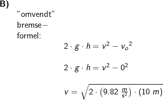 \small \begin{array}{llllll} \textbf{B)}\\&\textup{"omvendt"}\\& \textup{bremse}-\\& \textup{formel:}\\ && 2\cdot g\cdot h=v^2-{v_o}^2\\\\&& 2\cdot g\cdot h=v^2-0^2\\\\&& v=\sqrt{2\cdot \left ( 9.82\;\frac{m}{s^2} \right )\cdot \left ( 10\;m \right )} \end{array}