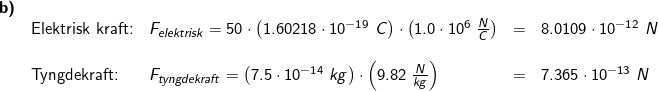 \small \begin{array}{llllllll} \textbf{b)}\\&\textup{Elektrisk kraft:}&F_{elektrisk}=50\cdot \left ( 1.60218\cdot 10^{-19}\;C \right )\cdot \left ( 1.0\cdot 10^6\;\frac{N}{C} \right )&=&8.0109\cdot 10^{-12}\;N\\\\&\textup{Tyngdekraft:}&F_{tyngdekraft}=\left ( 7.5\cdot 10^{-14}\;kg \right )\cdot \left ( 9.82\;\frac{N}{kg} \right )&=&7.365\cdot 10^{-13}\;N \end{array}